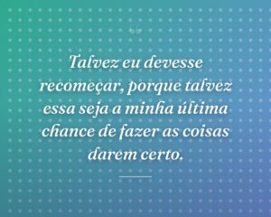 Talvez eu devesse recomeçar, porque talvez essa seja a minha última chance de fazer as coisas darem certo.