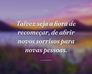 Talvez seja a hora de recomeçar, de abrir novos sorrisos para novas pessoas.