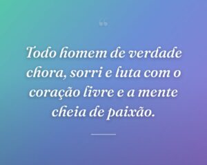 Todo homem de verdade chora, sorri e luta com o coração livre e a mente cheia de paixão.