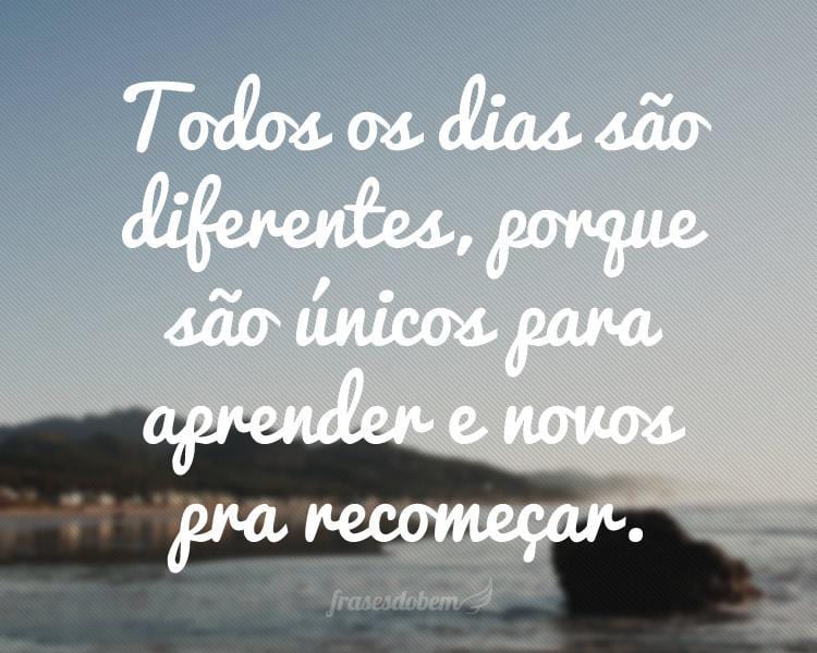 Todos os dias são diferentes, porque são únicos para aprender e novos pra recomeçar.