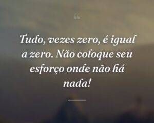 Tudo, vezes zero, é igual a zero. Não coloque seu esforço onde não há nada!