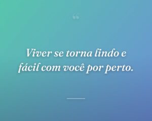 Viver se torna lindo e fácil com você por perto.