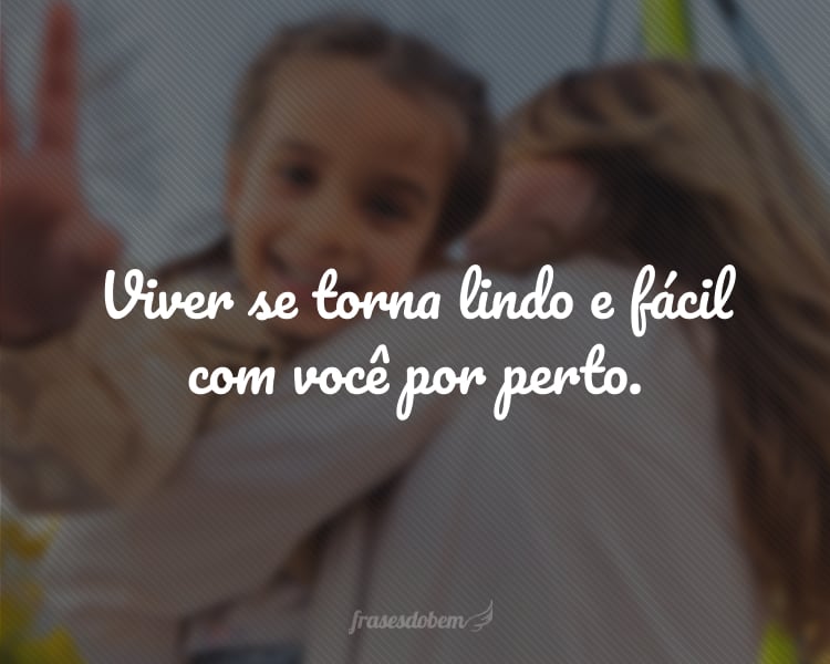 Viver se torna lindo e fácil com você por perto.