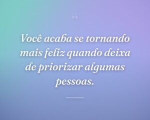 Você acaba se tornando mais feliz quando deixa de priorizar algumas pessoas.