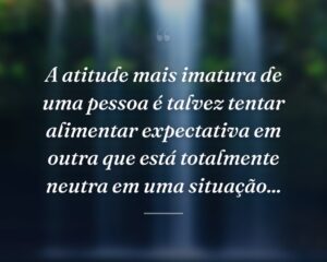 A atitude mais imatura de uma pessoa é talvez tentar alimentar expectativa em outra que está totalmente neutra em uma situação...