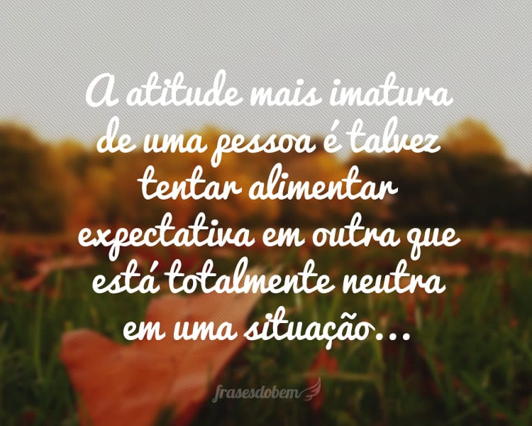 A atitude mais imatura de uma pessoa é talvez tentar alimentar expectativa em outra que está totalmente neutra em uma situação...