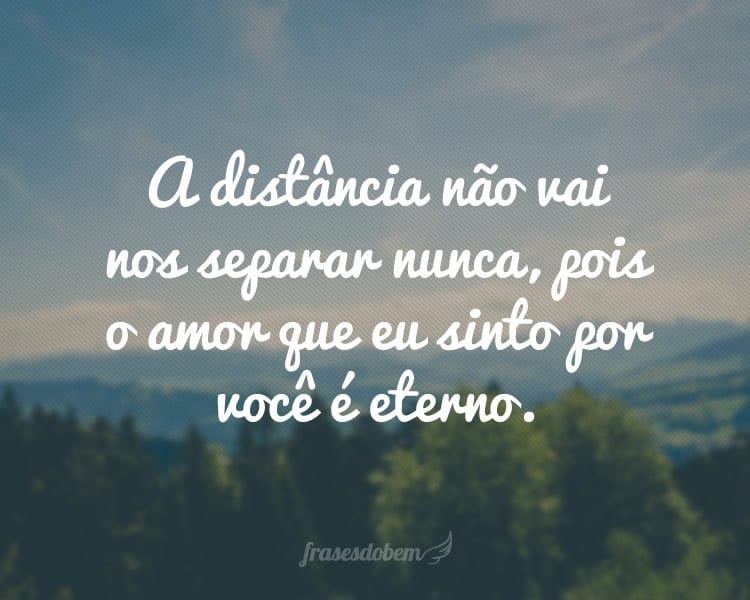 A distância não vai nos separar nunca, pois o amor que eu sinto por você é eterno.