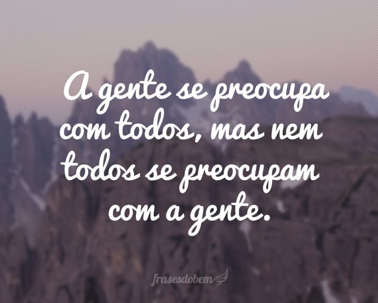 A gente se preocupa com todos, mas nem todos se preocupam com a gente.