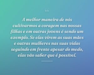 A melhor maneira de nós cultivarmos a coragem nas nossas filhas e em outras jovens é sendo um exemplo. Se elas virem as suas mães e outras mulheres nas suas vidas seguindo em frente apesar do medo, elas vão saber que é possível.