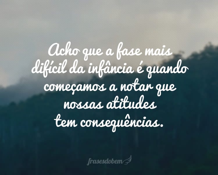 Acho que a fase mais difícil da infância é quando começamos a notar que nossas atitudes tem consequências.