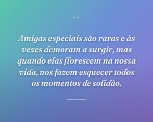 Amigas especiais são raras e às vezes demoram a surgir, mas quando elas florescem na nossa vida, nos fazem esquecer todos os momentos de solidão.