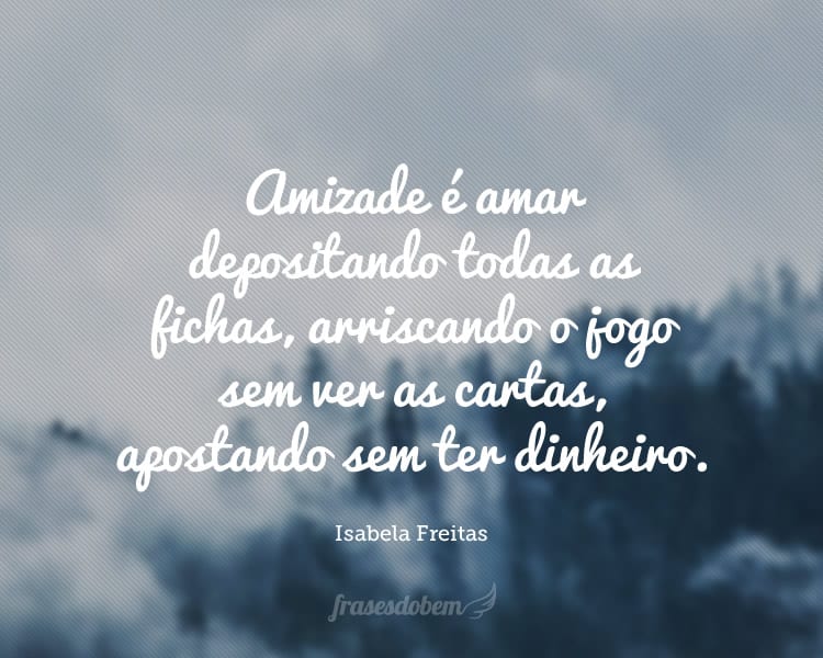 Amizade é amar depositando todas as fichas, arriscando o jogo sem ver as cartas, apostando sem ter dinheiro.