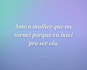 Amo a mulher que me tornei porque eu lutei pra ser ela.