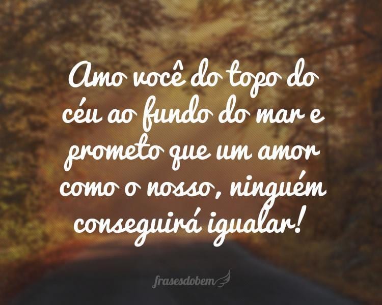 Amo você do topo do céu ao fundo do mar e prometo que um amor como o nosso, ninguém conseguirá igualar!