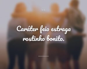 Caráter feio estraga rostinho bonito.