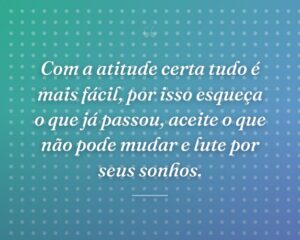 Com a atitude certa tudo é mais fácil, por isso esqueça o que já passou, aceite o que não pode mudar e lute por seus sonhos.