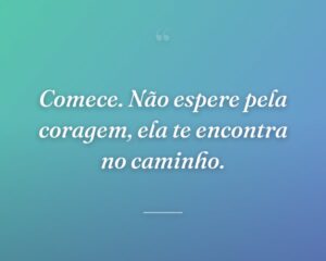 Comece. Não espere pela coragem, ela te encontra no caminho.