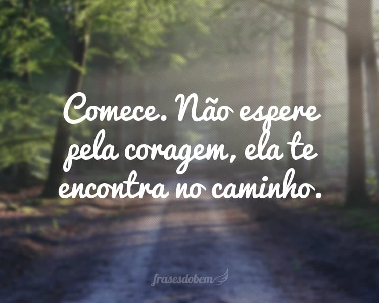 Comece. Não espere pela coragem, ela te encontra no caminho.