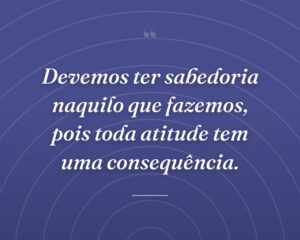 Devemos ter sabedoria naquilo que fazemos, pois toda atitude tem uma consequência.