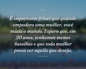 É importante frisar que quando empodera uma mulher, você muda o mundo. Espero que, em 20 anos, tenhamos menos batalhas e que toda mulher possa ser aquilo que deseja.