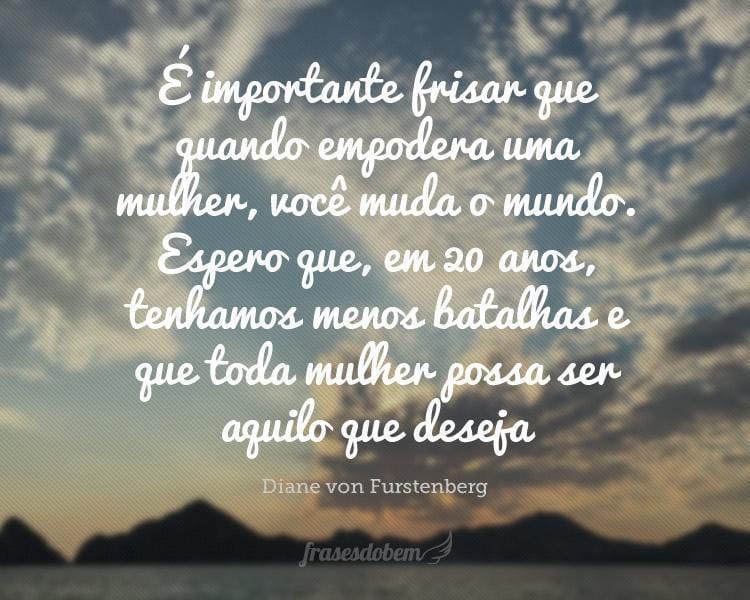 É importante frisar que quando empodera uma mulher, você muda o mundo. Espero que, em 20 anos, tenhamos menos batalhas e que toda mulher possa ser aquilo que deseja.