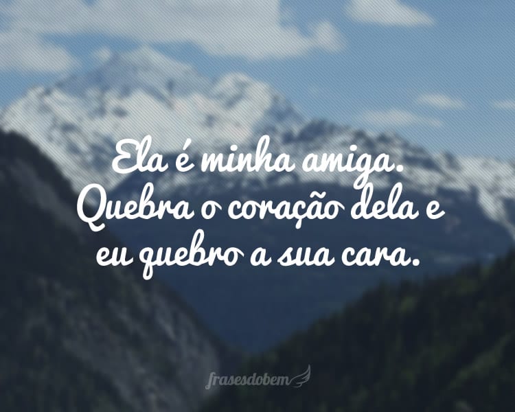 Ela é minha amiga. Quebra o coração dela e eu quebro a sua cara.