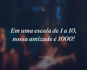 Em uma escala de 1 a 10, nossa amizade é 1000!