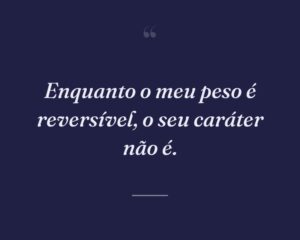 Enquanto o meu peso é reversível, o seu caráter não é.