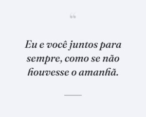 Eu e você juntos para sempre, como se não houvesse o amanhã.