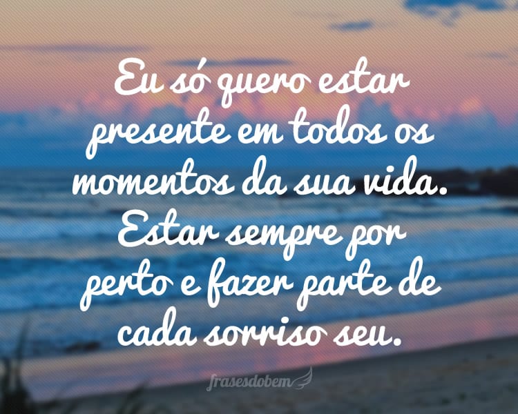 Eu só quero estar presente em todos os momentos da sua vida. Estar sempre por perto e fazer parte de cada sorriso seu.