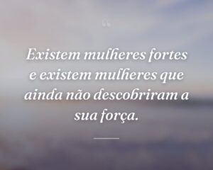 Existem mulheres fortes e existem mulheres que ainda não descobriram a sua força.