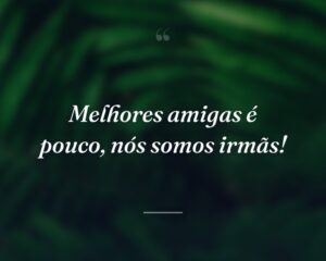 Melhores amigas é pouco, nós somos irmãs!