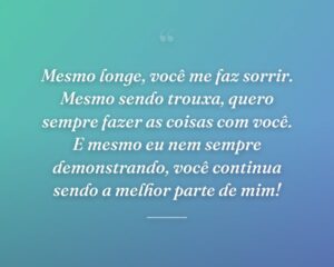 Mesmo longe, você me faz sorrir. Mesmo sendo trouxa, quero sempre fazer as coisas com você. E mesmo eu nem sempre demonstrando, você continua sendo a melhor parte de mim!
