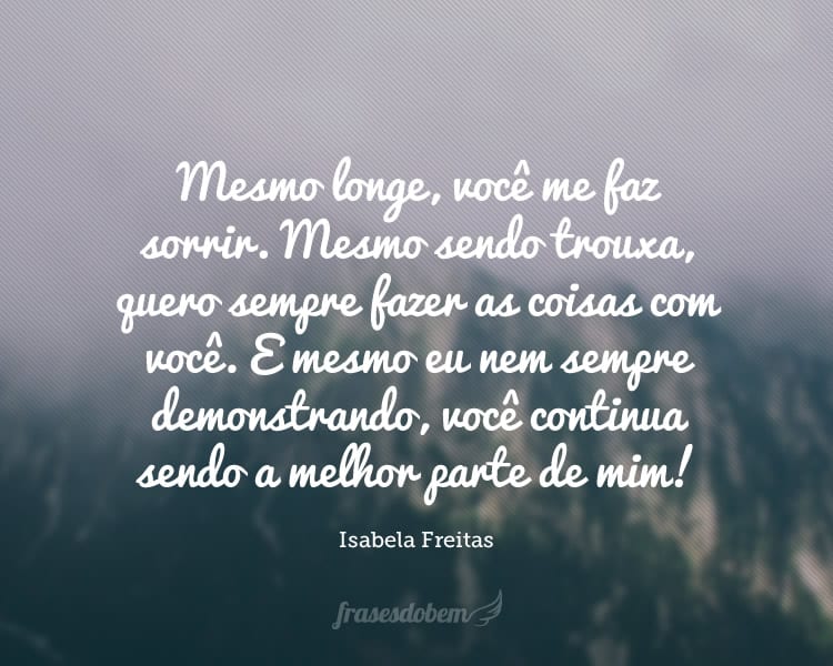 Mesmo longe, você me faz sorrir. Mesmo sendo trouxa, quero sempre fazer as coisas com você. E mesmo eu nem sempre demonstrando, você continua sendo a melhor parte de mim!