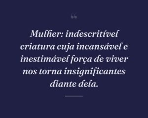 Mulher: indescritível criatura cuja incansável e inestimável força de viver nos torna insignificantes diante dela.