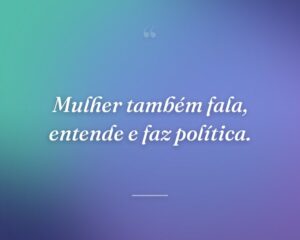 Mulher também fala, entende e faz política.