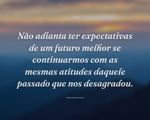 Não adianta ter expectativas de um futuro melhor se continuarmos com as mesmas atitudes daquele passado que nos desagradou.
