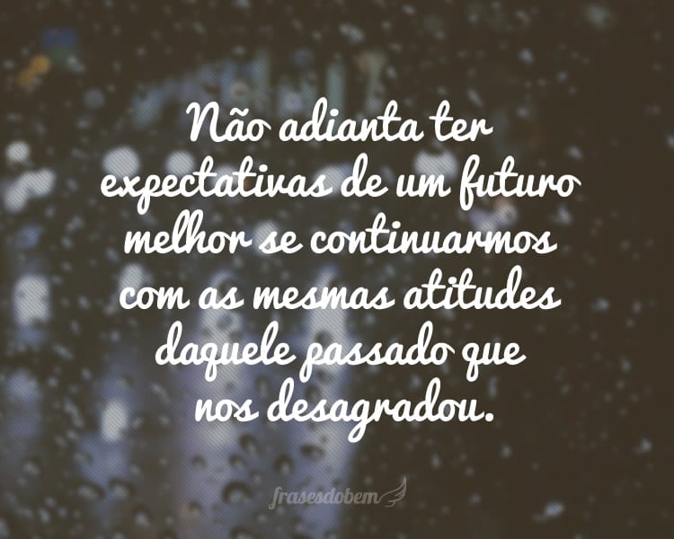 Não adianta ter expectativas de um futuro melhor se continuarmos com as mesmas atitudes daquele passado que nos desagradou.