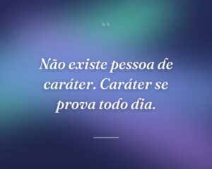 Não existe pessoa de caráter. Caráter se prova todo dia.