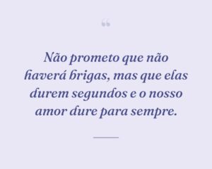 Não prometo que não haverá brigas, mas que elas durem segundos e o nosso amor dure para sempre.