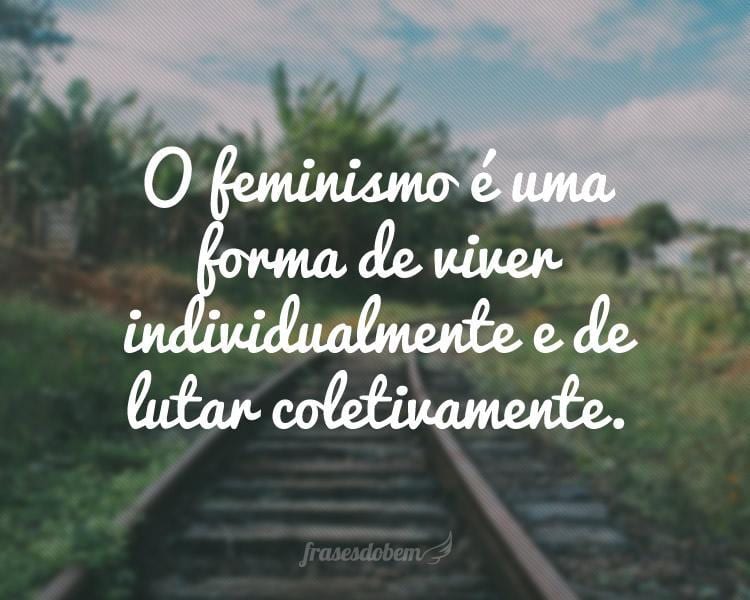 O feminismo é uma forma de viver individualmente e de lutar coletivamente.