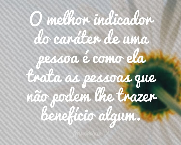 O melhor indicador do caráter de uma pessoa é como ela trata as pessoas que não podem lhe trazer benefício algum.