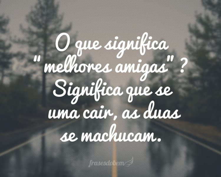 O que significa “melhores amigas”? Significa que se uma cair, as duas se machucam.