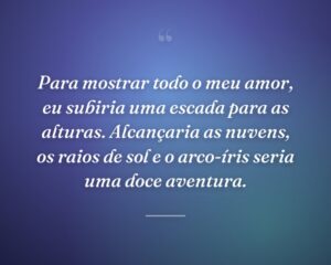 Para mostrar todo o meu amor, eu subiria uma escada para as alturas. Alcançaria as nuvens, os raios de sol e o arco-íris seria uma doce aventura.