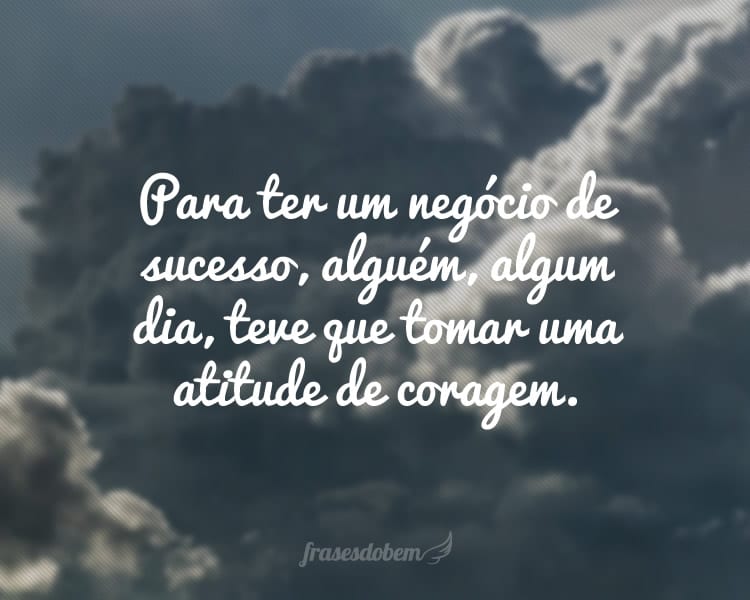 Para ter um negócio de sucesso, alguém, algum dia, teve que tomar uma atitude de coragem.