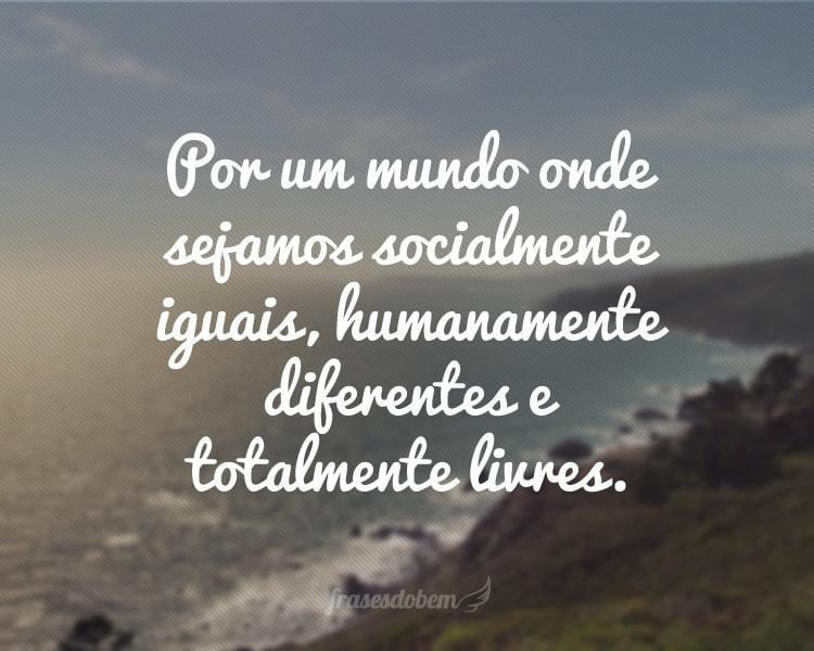 Por um mundo onde sejamos socialmente iguais, humanamente diferentes e totalmente livres.