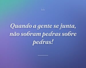 Quando a gente se junta, não sobram pedras sobre pedras!