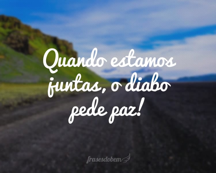 Quando estamos juntas, o diabo pede paz!