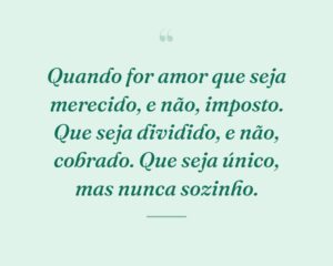 Quando for amor que seja merecido, e não, imposto. Que seja dividido, e não, cobrado. Que seja único, mas nunca sozinho.