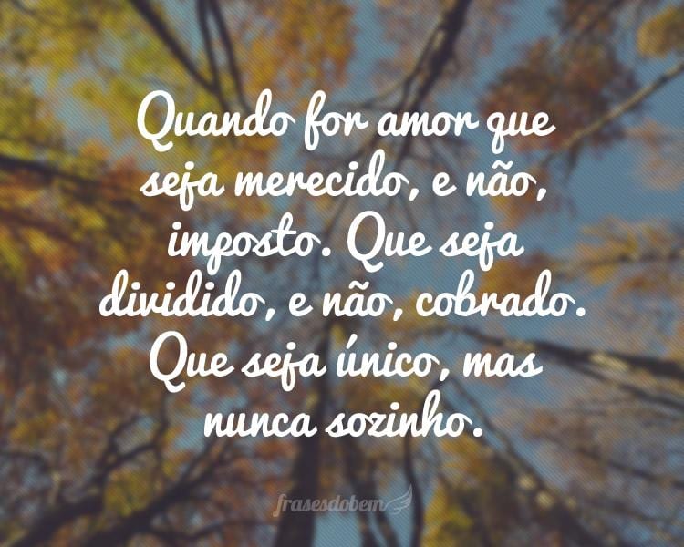 Quando for amor que seja merecido, e não, imposto. Que seja dividido, e não, cobrado. Que seja único, mas nunca sozinho.